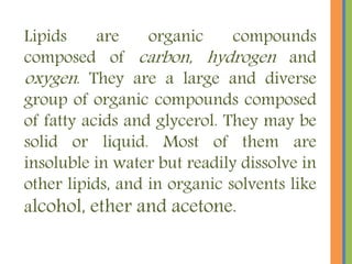 Lipids are organic compounds
composed of carbon, hydrogen and
oxygen. They are a large and diverse
group of organic compounds composed
of fatty acids and glycerol. They may be
solid or liquid. Most of them are
insoluble in water but readily dissolve in
other lipids, and in organic solvents like
alcohol, ether and acetone.
 