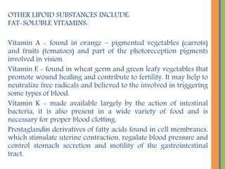 OTHER LIPOID SUBSTANCES INCLUDE:
FAT-SOLUBLE VITAMINS:
Vitamin A - found in orange – pigmented vegetables (carrots)
and fruits (tomatoes) and part of the photoreception pigments
involved in vision.
Vitamin E - found in wheat germ and green leafy vegetables that
promote wound healing and contribute to fertility. It may help to
neutralize free radicals and believed to the involved in triggering
some types of blood.
Vitamin K - made available largely by the action of intestinal
bacteria, it is also present in a wide variety of food and is
necessary for proper blood clotting.
Prostaglandin derivatives of fatty acids found in cell membranes,
which stimulate uterine contraction, regulate blood pressure and
control stomach secretion and motility of the gastrointestinal
tract.
 