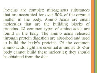 Proteins are complex nitrogenous substances
that are accounted for over 50% of the organic
matter in the body. Amino Acids are small
molecules that are the building blocks of
proteins. 20 common types of amino acids are
found in the body. The amino acids released
through protein digestion are absorbed and used
to build the body’s proteins. Of the common
amino acids, eight are essential amino acids. Our
body cannot build these molecules; they should
be obtained from the diet.
 