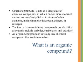 What is an organic
compound?
 Organic compound is any of a large class of
chemical compounds in which one or more atoms of
carbon are covalently linked to atoms of other
elements, most commonly hydrogen, oxygen, or
nitrogen.
 The few carbon-containing compounds not classified
as organic include carbides, carbonates, and cyanides.
 An organic compound is virtually any chemical
compound that contains carbon.
 