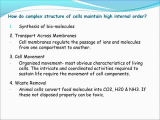 How do complex structure of cells maintain high internal order?
1. Synthesis of bio-molecules
2. Transport Across Membranes
- Cell membranes regulate the passage of ions and molecules
from one compartment to another.
3. Cell Movement
- Organised movement- most obvious characteristics of living
cells. The intricate and coordinated activities required to
sustain life require the movement of cell components.
4. Waste Removal
- Animal cells convert food molecules into CO2, H20 & NH3. If
these not disposed properly can be toxic.
 