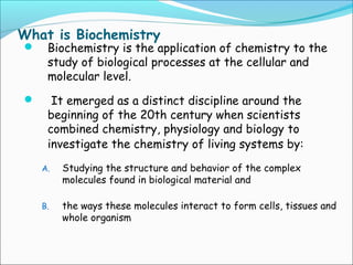 What is Biochemistry
 Biochemistry is the application of chemistry to the
study of biological processes at the cellular and
molecular level.
 It emerged as a distinct discipline around the
beginning of the 20th century when scientists
combined chemistry, physiology and biology to
investigate the chemistry of living systems by:
A. Studying the structure and behavior of the complex
molecules found in biological material and
B. the ways these molecules interact to form cells, tissues and
whole organism
 