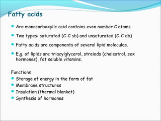 Fatty acids
Are monocarboxylic acid contains even number C atoms
Two types: saturated (C-C sb) and unsaturated (C-C db)
Fatty acids are components of several lipid molecules.
E,g. of lipids are triacylglycerol, streiods (cholestrol, sex
hormones), fat soluble vitamins.
Functions
Storage of energy in the form of fat
Membrane structures
Insulation (thermal blanket)
Synthesis of hormones
 