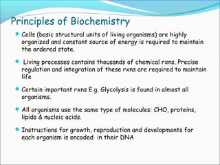 Principles of Biochemistry
Cells (basic structural units of living organisms) are highly
organized and constant source of energy is required to maintain
the ordered state.
 Living processes contains thousands of chemical rxns. Precise
regulation and integration of these rxns are required to maintain
life
Certain important rxns E.g. Glycolysis is found in almost all
organisms.
All organisms use the same type of molecules: CHO, proteins,
lipids & nucleic acids.
Instructions for growth, reproduction and developments for
each organism is encoded in their DNA
 