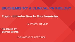 BIOCHEMISTRY & CLINICAL PATHOLOGY
Topic- Introduction to Biochemistry
D.Pharm 1st year
Presented by-
Shweta Mishra
HYGIA GROUP OF INSTITUTION
 