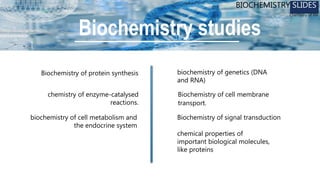 chemical properties of
important biological molecules,
like proteins
chemistry of enzyme-catalysed
reactions.
biochemistry of cell metabolism and
the endocrine system
biochemistry of genetics (DNA
and RNA)
Biochemistry of protein synthesis
Biochemistry of cell membrane
transport.
Biochemistry of signal transduction
Biochemistry studies
BIOCHEMISTRY SLIDES
Chemistry of life
 