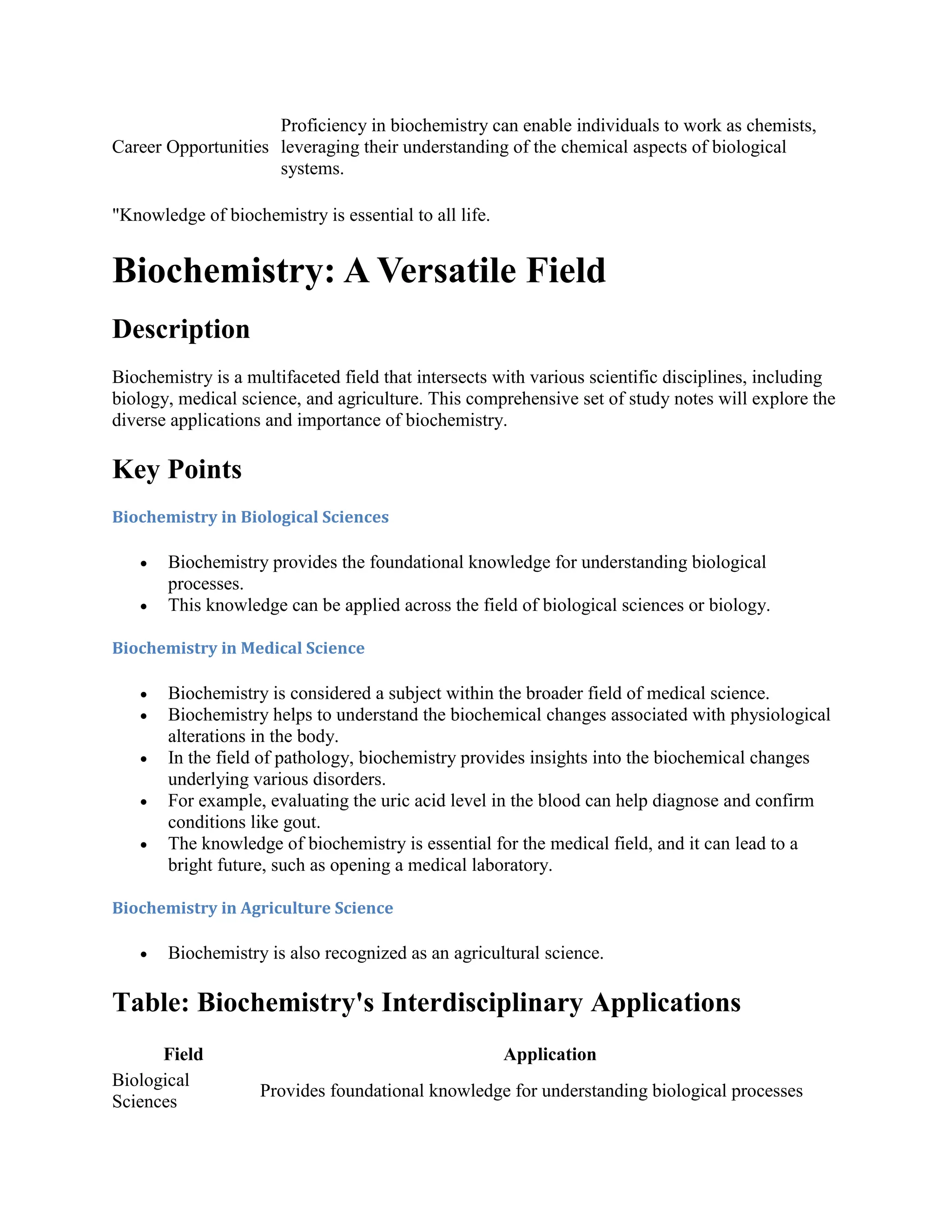 Career Opportunities
Proficiency in biochemistry can enable individuals to work as chemists,
leveraging their understanding of the chemical aspects of biological
systems.
"Knowledge of biochemistry is essential to all life.
Biochemistry: A Versatile Field
Description
Biochemistry is a multifaceted field that intersects with various scientific disciplines, including
biology, medical science, and agriculture. This comprehensive set of study notes will explore the
diverse applications and importance of biochemistry.
Key Points
Biochemistry in Biological Sciences
 Biochemistry provides the foundational knowledge for understanding biological
processes.
 This knowledge can be applied across the field of biological sciences or biology.
Biochemistry in Medical Science
 Biochemistry is considered a subject within the broader field of medical science.
 Biochemistry helps to understand the biochemical changes associated with physiological
alterations in the body.
 In the field of pathology, biochemistry provides insights into the biochemical changes
underlying various disorders.
 For example, evaluating the uric acid level in the blood can help diagnose and confirm
conditions like gout.
 The knowledge of biochemistry is essential for the medical field, and it can lead to a
bright future, such as opening a medical laboratory.
Biochemistry in Agriculture Science
 Biochemistry is also recognized as an agricultural science.
Table: Biochemistry's Interdisciplinary Applications
Field Application
Biological
Sciences
Provides foundational knowledge for understanding biological processes
 