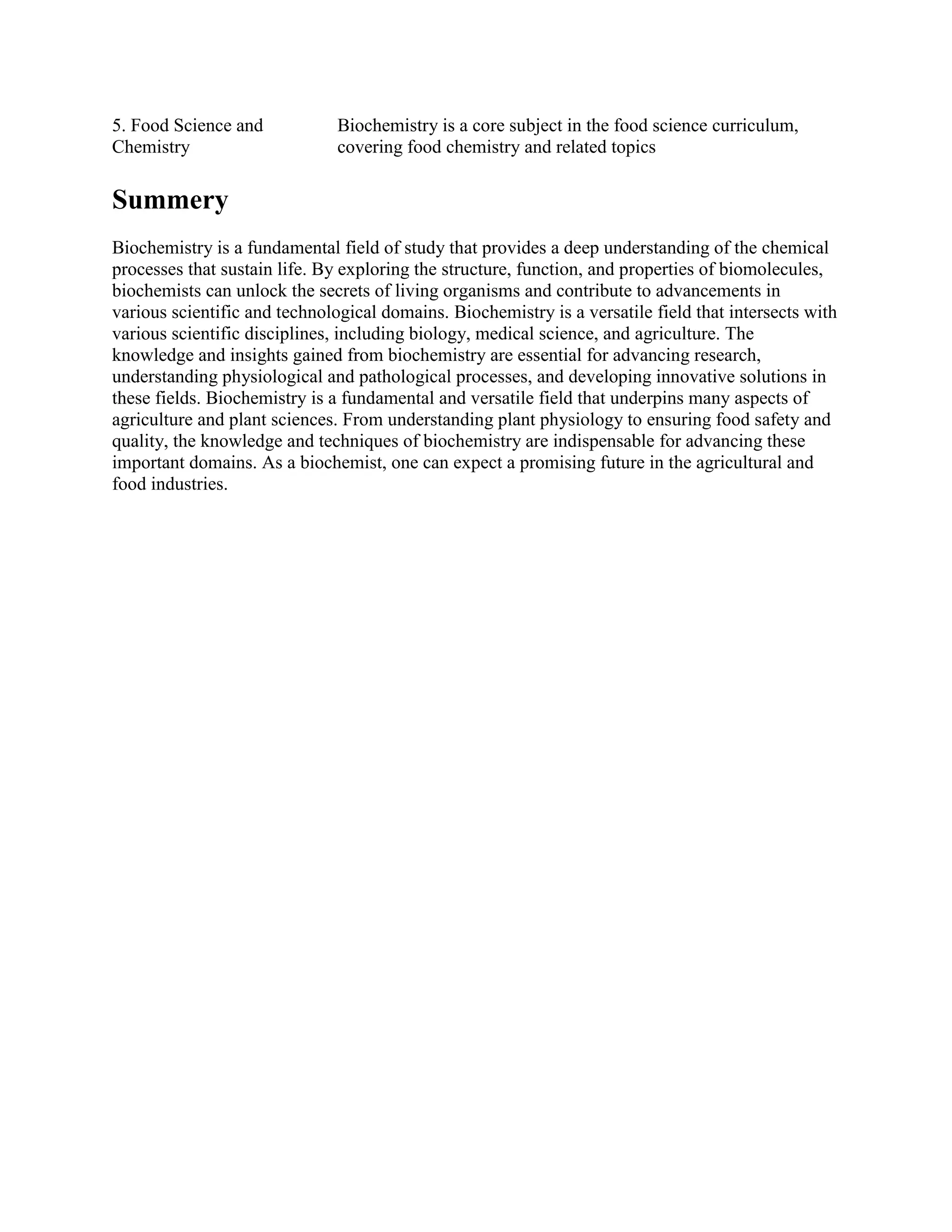 5. Food Science and
Chemistry
Biochemistry is a core subject in the food science curriculum,
covering food chemistry and related topics
Summery
Biochemistry is a fundamental field of study that provides a deep understanding of the chemical
processes that sustain life. By exploring the structure, function, and properties of biomolecules,
biochemists can unlock the secrets of living organisms and contribute to advancements in
various scientific and technological domains. Biochemistry is a versatile field that intersects with
various scientific disciplines, including biology, medical science, and agriculture. The
knowledge and insights gained from biochemistry are essential for advancing research,
understanding physiological and pathological processes, and developing innovative solutions in
these fields. Biochemistry is a fundamental and versatile field that underpins many aspects of
agriculture and plant sciences. From understanding plant physiology to ensuring food safety and
quality, the knowledge and techniques of biochemistry are indispensable for advancing these
important domains. As a biochemist, one can expect a promising future in the agricultural and
food industries.
 