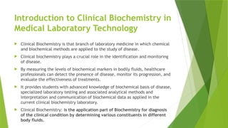Introduction to Clinical Biochemistry in
Medical Laboratory Technology
 Clinical Biochemistry is that branch of laboratory medicine in which chemical
and biochemical methods are applied to the study of disease.
 Clinical biochemistry plays a crucial role in the identification and monitoring
of disease.
 By measuring the levels of biochemical markers in bodily fluids, healthcare
professionals can detect the presence of disease, monitor its progression, and
evaluate the effectiveness of treatments.
 It provides students with advanced knowledge of biochemical basis of disease,
specialized laboratory testing and associated analytical methods and
interpretation and communication of biochemical data as applied in the
current clinical biochemistry laboratory.
 Clinical Biochemistry: is the application part of Biochemistry for diagnosis
of the clinical condition by determining various constituents in different
body fluids.
 