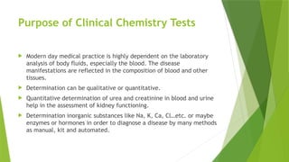 Purpose of Clinical Chemistry Tests
 Modern day medical practice is highly dependent on the laboratory
analysis of body fluids, especially the blood. The disease
manifestations are reflected in the composition of blood and other
tissues.
 Determination can be qualitative or quantitative.
 Quantitative determination of urea and creatinine in blood and urine
help in the assessment of kidney functioning.
 Determination inorganic substances like Na, K, Ca, Cl…etc. or maybe
enzymes or hormones in order to diagnose a disease by many methods
as manual, kit and automated.
 