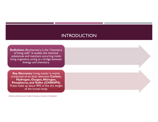 INTRODUCTION
Definition: Biochemistry is the "chemistry
of living cells". It studies the chemical
substances and reactions occurring inside
living organisms, acting as a bridge between
biology and chemistry.
Definition: Biochemistry is the "chemistry
of living cells". It studies the chemical
substances and reactions occurring inside
living organisms, acting as a bridge between
biology and chemistry.
Key Elements: Living matter is mainly
composed of six basic elements: Carbon,
Hydrogen, Oxygen, Nitrogen,
Phosphorus, and Sulfur (CHNOPS).
These make up about 90% of the dry weight
of the human body.
Key Elements: Living matter is mainly
composed of six basic elements: Carbon,
Hydrogen, Oxygen, Nitrogen,
Phosphorus, and Sulfur (CHNOPS).
These make up about 90% of the dry weight
of the human body.
PAWAN KUMAR SAHU LECTURER AT RUDAULI COLLEGE OF PHARMACY
 