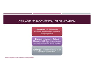 CELL AND ITS BIOCHEMICAL ORGANIZATION
Definition:The fundamental
structural and functional unit of all
living organisms.
Discovery: Named by Robert
Hooke in 1665 after observing cork
compartments under a microscope.
Cytology:The scientific study of cell
structure and function.
PAWAN KUMAR SAHU LECTURER AT RUDAULI COLLEGE OF PHARMACY
 