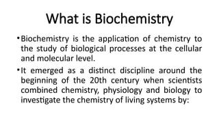 What is Biochemistry
•Biochemistry is the application of chemistry to
the study of biological processes at the cellular
and molecular level.
•It emerged as a distinct discipline around the
beginning of the 20th century when scientists
combined chemistry, physiology and biology to
investigate the chemistry of living systems by:
 