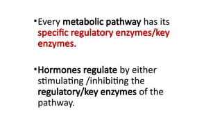 •Every metabolic pathway has its
specific regulatory enzymes/key
enzymes.
•Hormones regulate by either
stimulating /inhibiting the
regulatory/key enzymes of the
pathway.
 