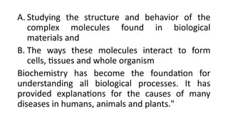 A. Studying the structure and behavior of the
complex molecules found in biological
materials and
B. The ways these molecules interact to form
cells, tissues and whole organism
Biochemistry has become the foundation for
understanding all biological processes. It has
provided explanations for the causes of many
diseases in humans, animals and plants."
 