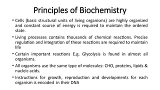 Principles of Biochemistry
• Cells (basic structural units of living organisms) are highly organized
and constant source of energy is required to maintain the ordered
state.
• Living processes contains thousands of chemical reactions. Precise
regulation and integration of these reactions are required to maintain
life
• Certain important reactions E.g. Glycolysis is found in almost all
organisms.
• All organisms use the same type of molecules: CHO, proteins, lipids &
nucleic acids.
• Instructions for growth, reproduction and developments for each
organism is encoded in their DNA
 