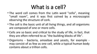 What is a cell?
• The word cell comes from the Latin word "cella", meaning
"small room", and it was first coined by a microscopist
observing the structure of cork.
• The cell is the basic unit of all living things, and all organisms
are composed of one or more cells.
• Cells are so basic and critical to the study of life, in fact, that
they are often referred to as "the building blocks of life".
• Organisms - bacteria, amoebae and yeasts, for example -
may consist of as few as one cell, while a typical human body
contains about a trillion cells.
 