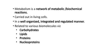 • Metabolism is a network of metabolic /biochemical
reactions.
• Carried out in living cells.
• In a well organized, integrated and regulated manner.
• Related to various biomolecules viz
• Carbohydrates
• Lipids
• Proteins
• Nucleoproteins
 