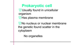 Prokaryotic cell
Has plasma membrane
No nucleus or nuclear membrane
the genetic found scatter in the
cytoplasm
No organelles
Usually found in unicellular
organism
 