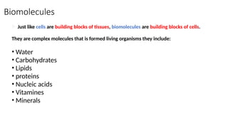 Biomolecules
 Just like cells are building blocks of tissues, biomolecules are building blocks of cells.
They are complex molecules that is formed living organisms they include:
• Water
• Carbohydrates
• Lipids
• proteins
• Nucleic acids
• Vitamines
• Minerals

 