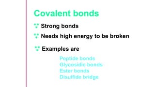 Covalent bonds
 Strong bonds
 Needs high energy to be broken
 Examples are
Peptide bonds
Glycosidic bonds
Ester bonds
Disulfide bridge
 