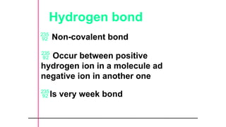 Hydrogen bond
 Non-covalent bond
 Occur between positive
hydrogen ion in a molecule ad
negative ion in another one
Is very week bond
 