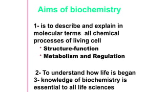 Aims of biochemistry
1- is to describe and explain in
molecular terms all chemical
processes of living cell
• Structure-function
• Metabolism and Regulation
2- To understand how life is began
3- knowledge of biochemistry is
essential to all life sciences
 