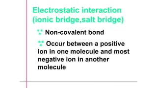Electrostatic interaction
(ionic bridge,salt bridge)
 Non-covalent bond
 Occur between a positive
ion in one molecule and most
negative ion in another
molecule
 