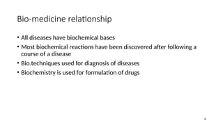 Bio-medicine relationship
• All diseases have biochemical bases
• Most biochemical reactions have been discovered after following a
course of a disease
• Bio.techniques used for diagnosis of diseases
• Biochemistry is used for formulation of drugs
4
 