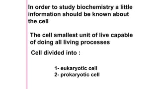 In order to study biochemistry a little
information should be known about
the cell
The cell smallest unit of live capable
of doing all living processes
Cell divided into :
1- eukaryotic cell
2- prokaryotic cell
 