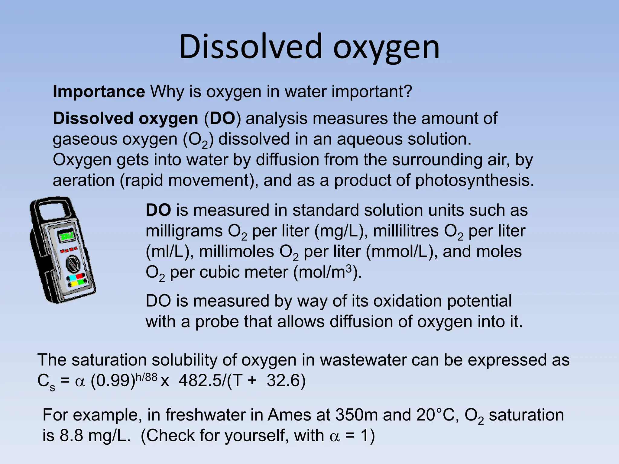 Dissolved oxygen
Importance Why is oxygen in water important?
Dissolved oxygen (DO) analysis measures the amount of
gaseous oxygen (O2) dissolved in an aqueous solution.
Oxygen gets into water by diffusion from the surrounding air, by
aeration (rapid movement), and as a product of photosynthesis.
DO is measured in standard solution units such as
milligrams O2 per liter (mg/L), millilitres O2 per liter
(ml/L), millimoles O2 per liter (mmol/L), and moles
O2 per cubic meter (mol/m3).
DO is measured by way of its oxidation potential
with a probe that allows diffusion of oxygen into it.
The saturation solubility of oxygen in wastewater can be expressed as
Cs =  (0.99)h/88 x 482.5/(T + 32.6)
For example, in freshwater in Ames at 350m and 20°C, O2 saturation
is 8.8 mg/L. (Check for yourself, with  = 1)
 