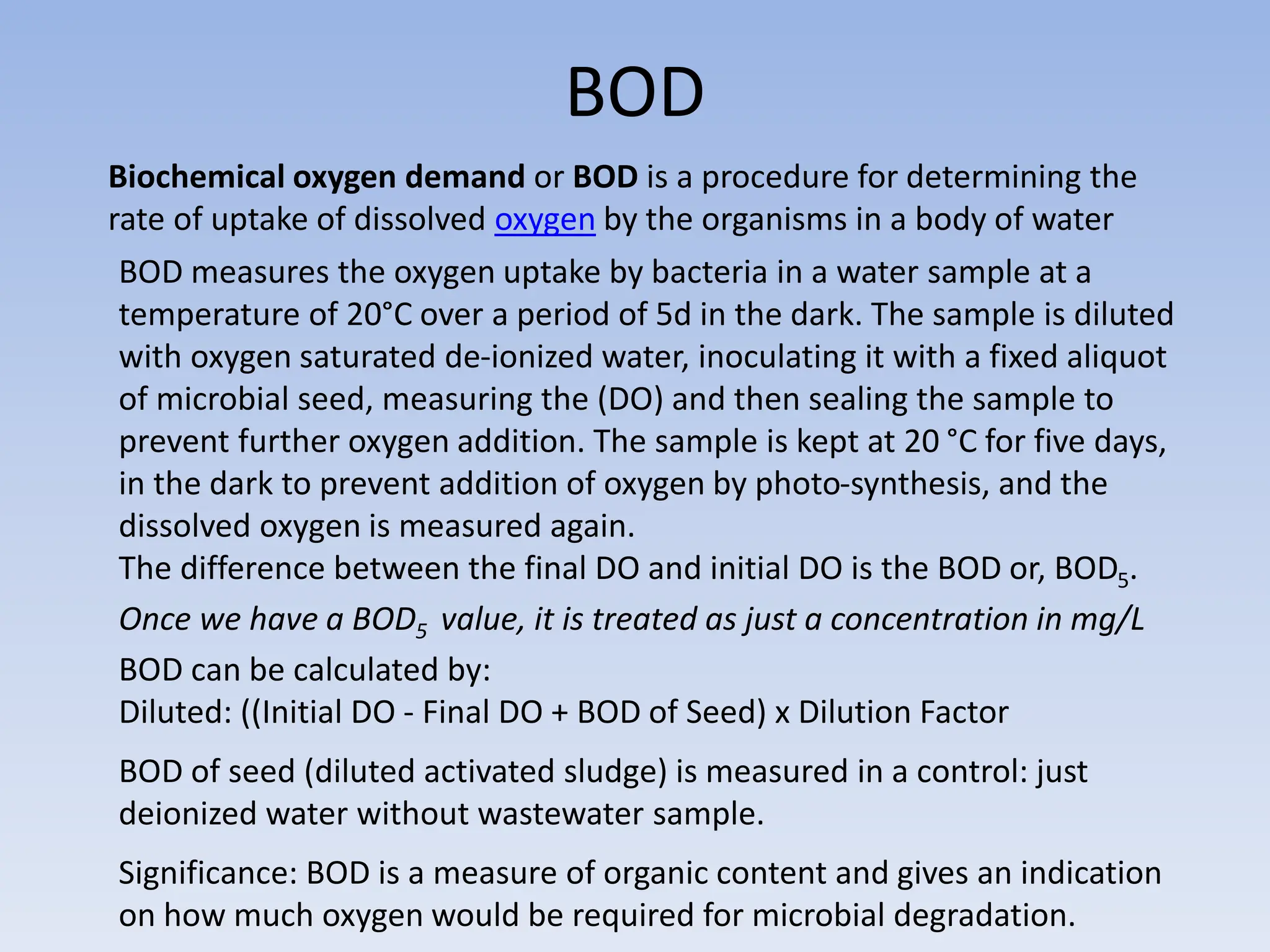 BOD
Biochemical oxygen demand or BOD is a procedure for determining the
rate of uptake of dissolved oxygen by the organisms in a body of water
BOD measures the oxygen uptake by bacteria in a water sample at a
temperature of 20°C over a period of 5d in the dark. The sample is diluted
with oxygen saturated de-ionized water, inoculating it with a fixed aliquot
of microbial seed, measuring the (DO) and then sealing the sample to
prevent further oxygen addition. The sample is kept at 20 °C for five days,
in the dark to prevent addition of oxygen by photo-synthesis, and the
dissolved oxygen is measured again.
The difference between the final DO and initial DO is the BOD or, BOD5.
Once we have a BOD5 value, it is treated as just a concentration in mg/L
BOD can be calculated by:
Diluted: ((Initial DO - Final DO + BOD of Seed) x Dilution Factor
BOD of seed (diluted activated sludge) is measured in a control: just
deionized water without wastewater sample.
Significance: BOD is a measure of organic content and gives an indication
on how much oxygen would be required for microbial degradation.
 
