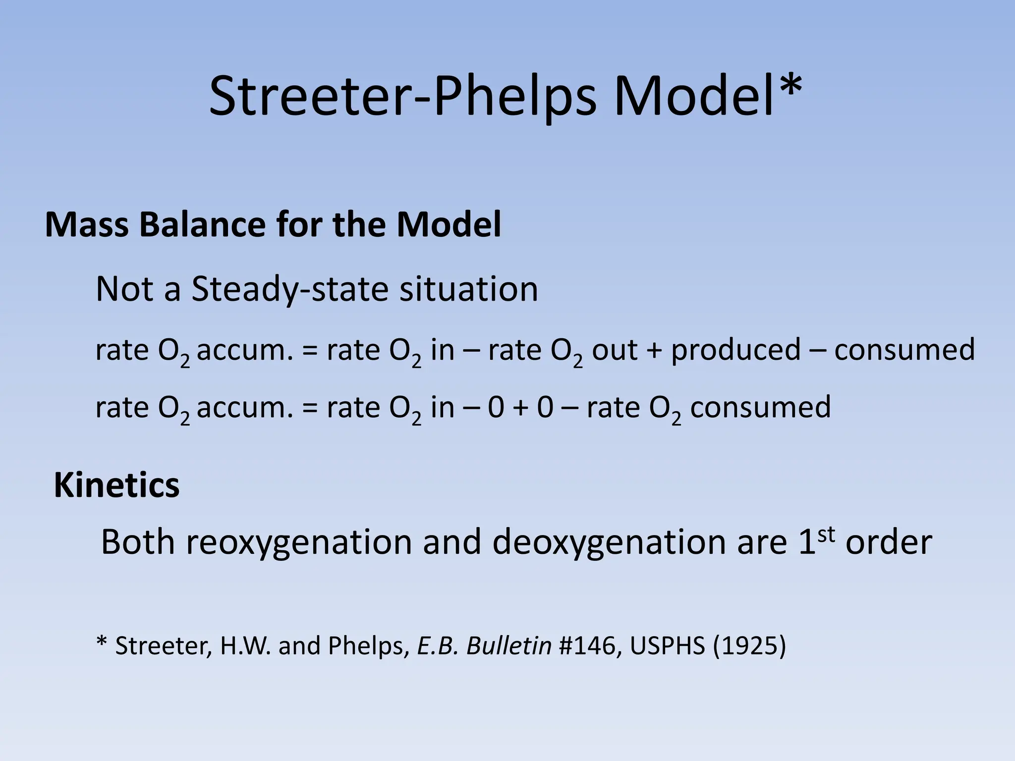Streeter-Phelps Model*
Mass Balance for the Model
Not a Steady-state situation
rate O2 accum. = rate O2 in – rate O2 out + produced – consumed
rate O2 accum. = rate O2 in – 0 + 0 – rate O2 consumed
Kinetics
Both reoxygenation and deoxygenation are 1st order
* Streeter, H.W. and Phelps, E.B. Bulletin #146, USPHS (1925)
 