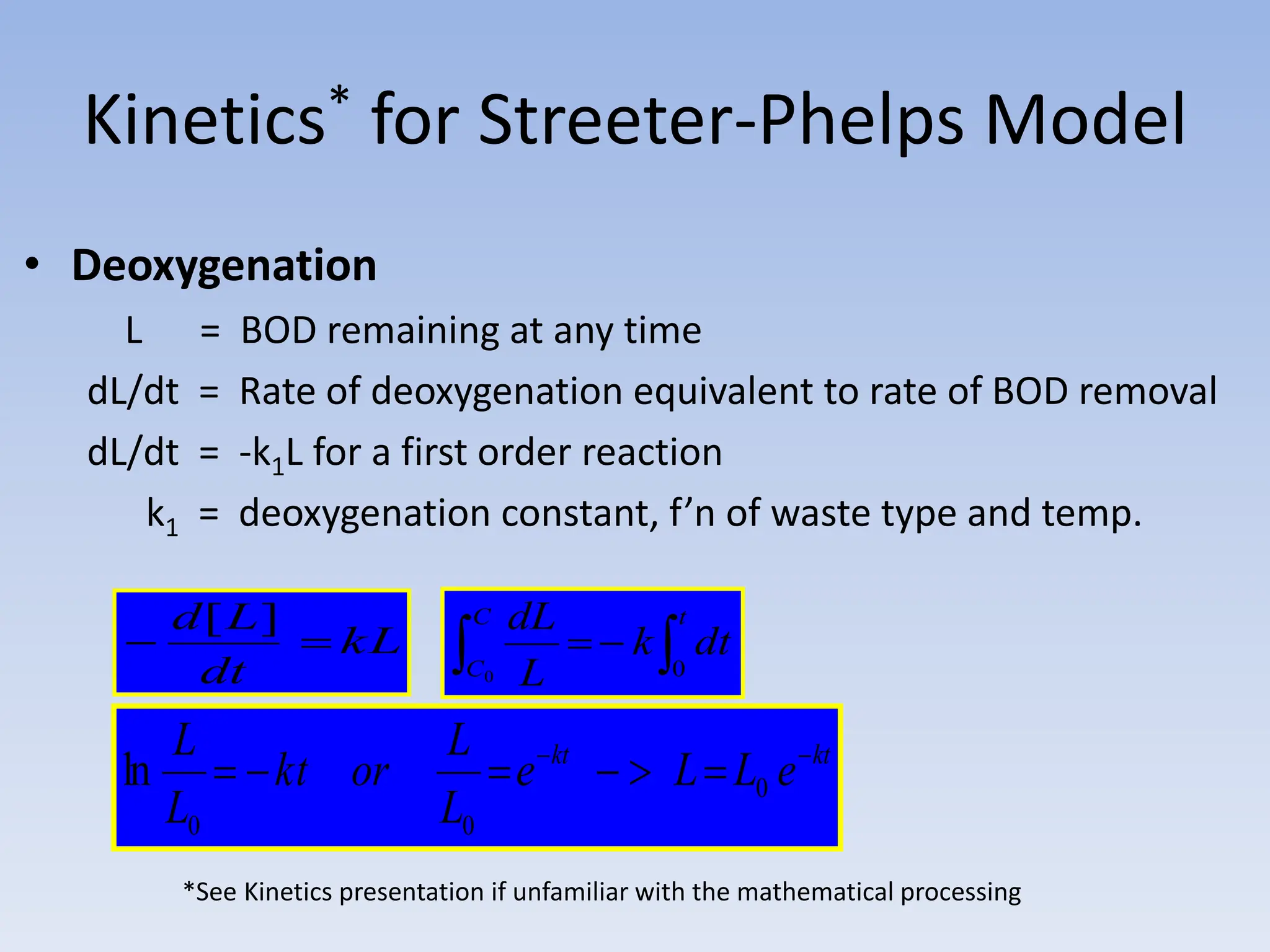 Kinetics* for Streeter-Phelps Model
• Deoxygenation
L = BOD remaining at any time
dL/dt = Rate of deoxygenation equivalent to rate of BOD removal
dL/dt = -k1L for a first order reaction
k1 = deoxygenation constant, f’n of waste type and temp.
*See Kinetics presentation if unfamiliar with the mathematical processing
kL
dt
L
d


]
[
 


C
C
t
dt
k
L
dL
0 0
kt
kt
e
L
L
e
L
L
or
kt
L
L 






 0
0
0
ln
 