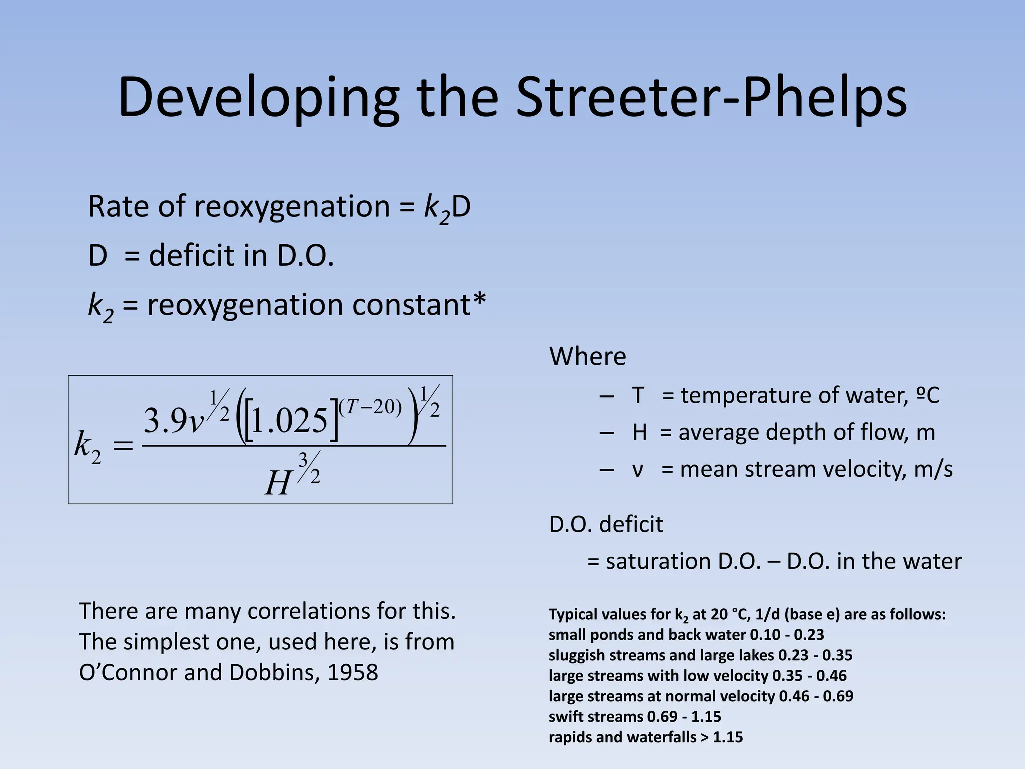 Developing the Streeter-Phelps
Rate of reoxygenation = k2D
D = deficit in D.O.
k2 = reoxygenation constant*
 
 
2
3
2
1
)
20
(
2
1
2
025
.
1
9
.
3
H
v
k
T 

Where
– T = temperature of water, ºC
– H = average depth of flow, m
– ν = mean stream velocity, m/s
D.O. deficit
= saturation D.O. – D.O. in the water
Typical values for k2 at 20 °C, 1/d (base e) are as follows:
small ponds and back water 0.10 - 0.23
sluggish streams and large lakes 0.23 - 0.35
large streams with low velocity 0.35 - 0.46
large streams at normal velocity 0.46 - 0.69
swift streams 0.69 - 1.15
rapids and waterfalls > 1.15
There are many correlations for this.
The simplest one, used here, is from
O’Connor and Dobbins, 1958
 
