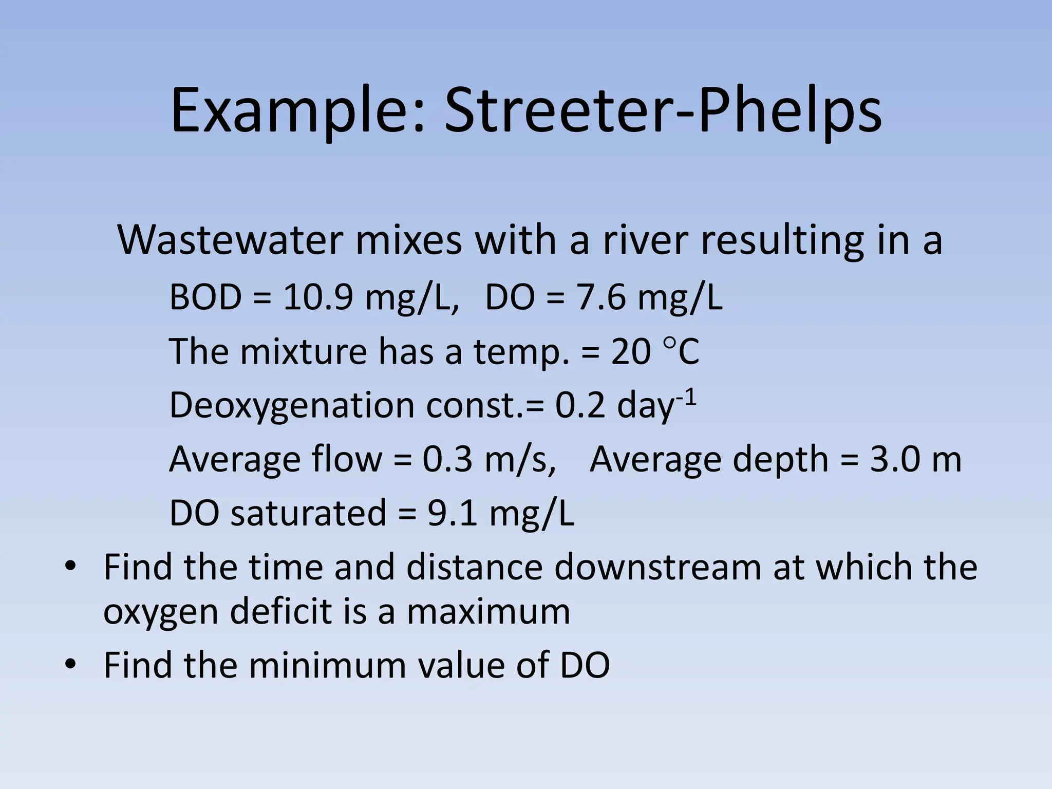 Example: Streeter-Phelps
Wastewater mixes with a river resulting in a
BOD = 10.9 mg/L, DO = 7.6 mg/L
The mixture has a temp. = 20 C
Deoxygenation const.= 0.2 day-1
Average flow = 0.3 m/s, Average depth = 3.0 m
DO saturated = 9.1 mg/L
• Find the time and distance downstream at which the
oxygen deficit is a maximum
• Find the minimum value of DO
 