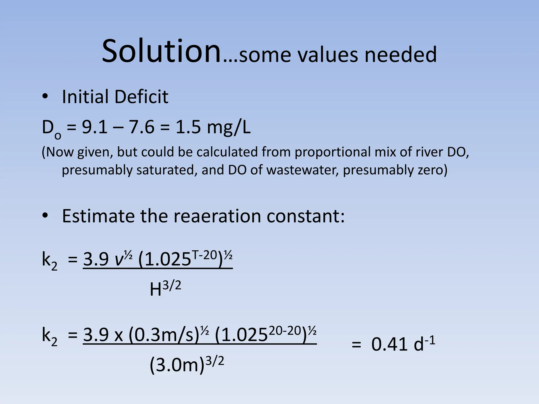 Solution…some values needed
• Initial Deficit
Do = 9.1 – 7.6 = 1.5 mg/L
(Now given, but could be calculated from proportional mix of river DO,
presumably saturated, and DO of wastewater, presumably zero)
• Estimate the reaeration constant:
k2 = 3.9 v½ (1.025T-20)½
H3/2
k2 = 3.9 x (0.3m/s)½ (1.02520-20)½
(3.0m)3/2
= 0.41 d-1
 