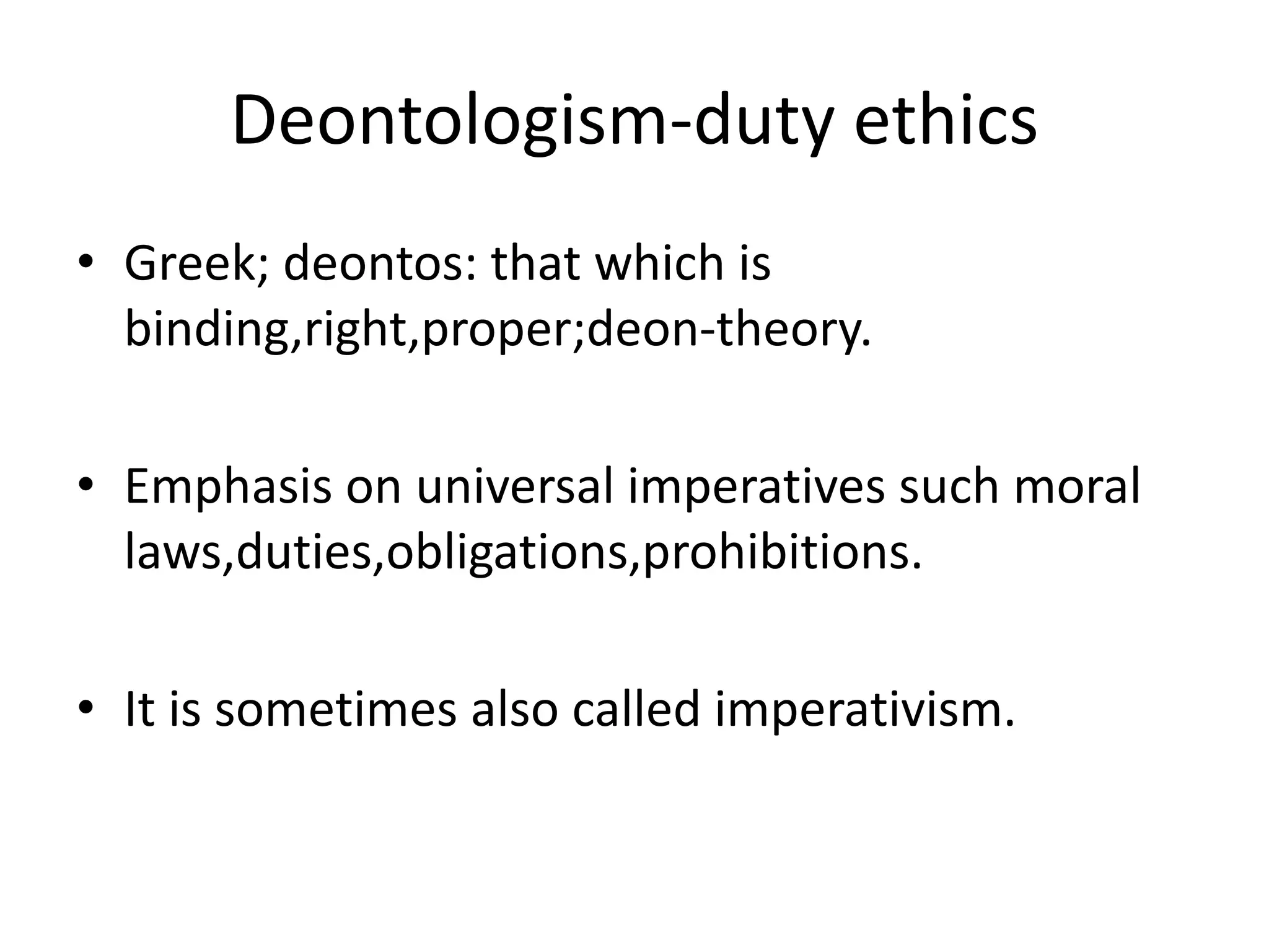Deontologism-duty ethics
• Greek; deontos: that which is
binding,right,proper;deon-theory.
• Emphasis on universal imperatives such moral
laws,duties,obligations,prohibitions.
• It is sometimes also called imperativism.
 