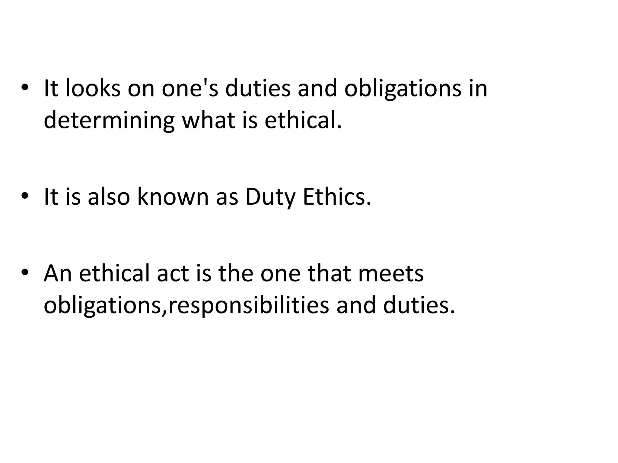 • It looks on one's duties and obligations in
determining what is ethical.
• It is also known as Duty Ethics.
• An ethical act is the one that meets
obligations,responsibilities and duties.
 