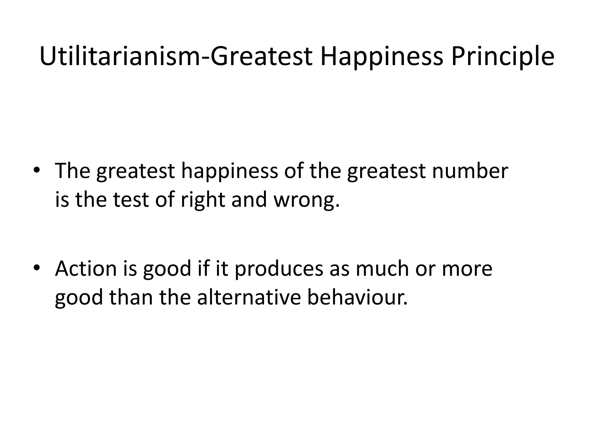 Utilitarianism-Greatest Happiness Principle
• The greatest happiness of the greatest number
is the test of right and wrong.
• Action is good if it produces as much or more
good than the alternative behaviour.
 