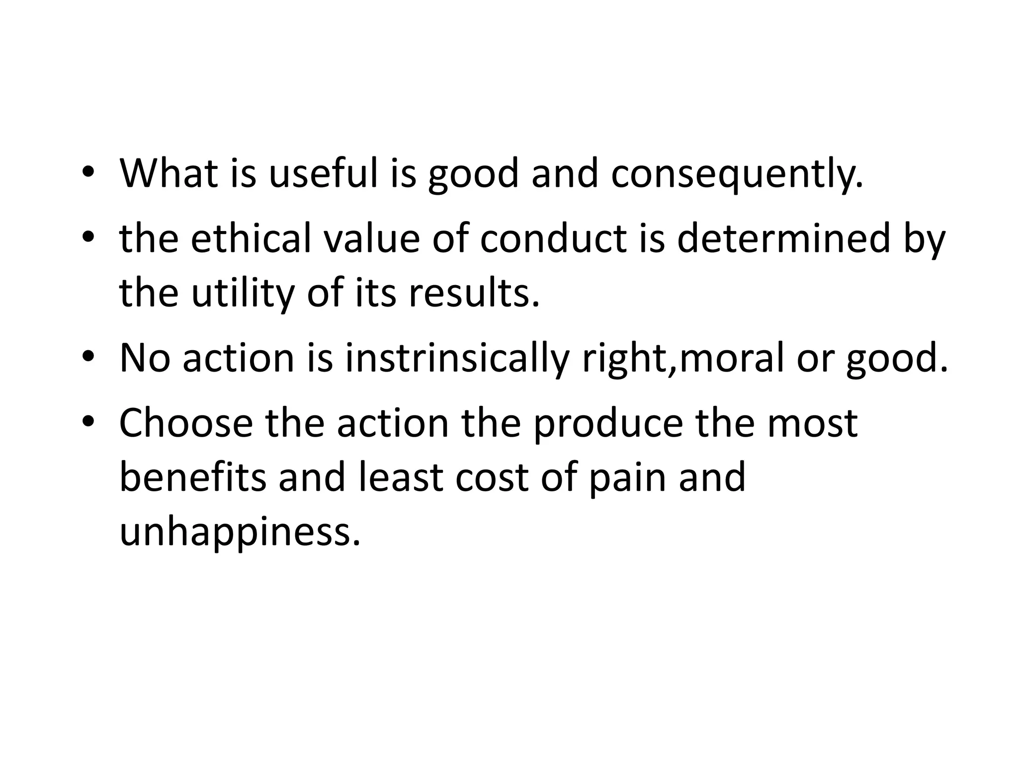 • What is useful is good and consequently.
• the ethical value of conduct is determined by
the utility of its results.
• No action is instrinsically right,moral or good.
• Choose the action the produce the most
benefits and least cost of pain and
unhappiness.
 