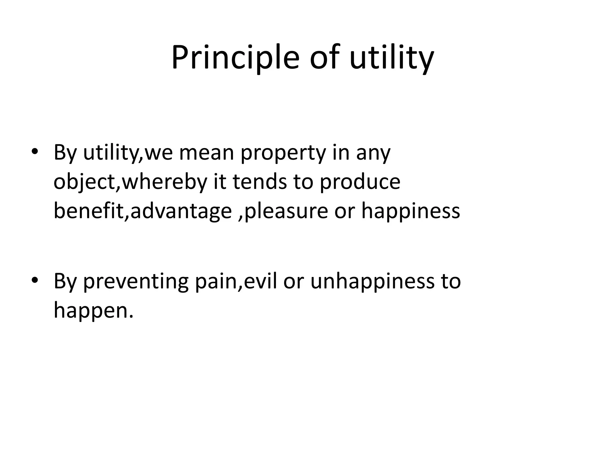 Principle of utility
• By utility,we mean property in any
object,whereby it tends to produce
benefit,advantage ,pleasure or happiness
• By preventing pain,evil or unhappiness to
happen.
 