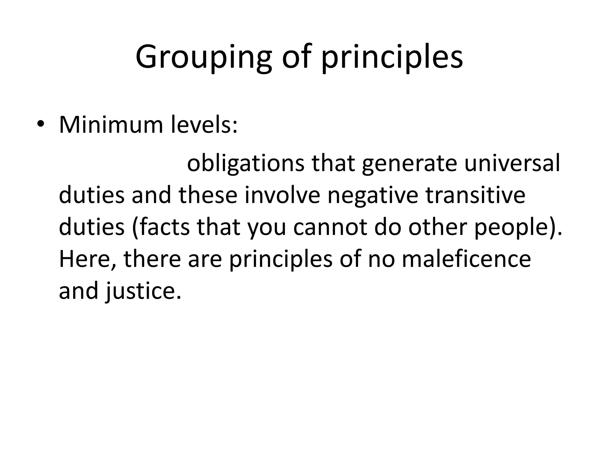 Grouping of principles
• Minimum levels:
obligations that generate universal
duties and these involve negative transitive
duties (facts that you cannot do other people).
Here, there are principles of no maleficence
and justice.
 