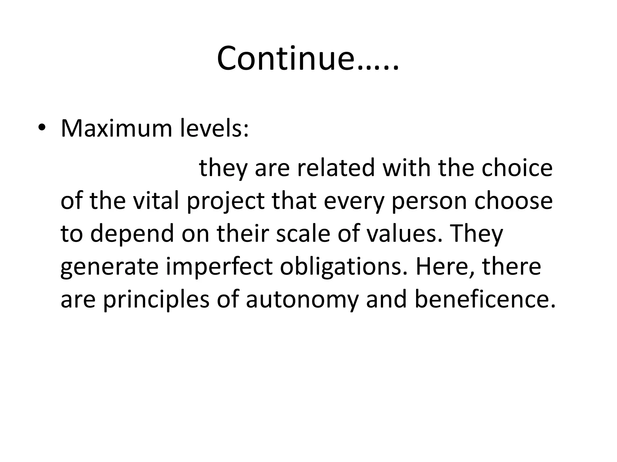 Continue…..
• Maximum levels:
they are related with the choice
of the vital project that every person choose
to depend on their scale of values. They
generate imperfect obligations. Here, there
are principles of autonomy and beneficence.
 
