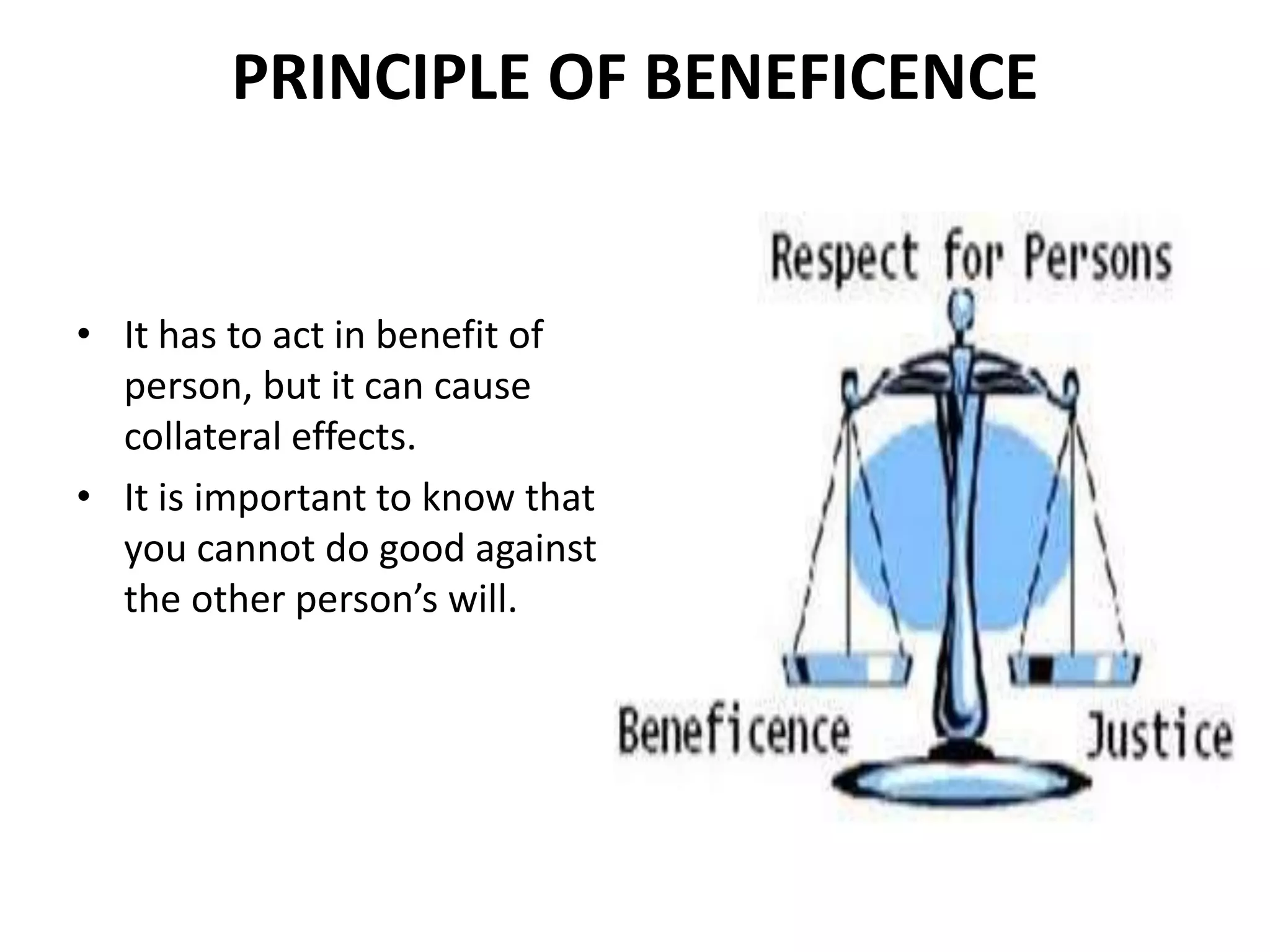 PRINCIPLE OF BENEFICENCE
• It has to act in benefit of
person, but it can cause
collateral effects.
• It is important to know that
you cannot do good against
the other person’s will.
 