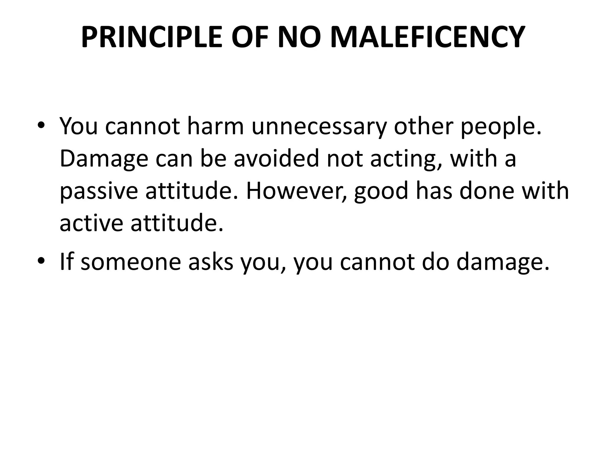 PRINCIPLE OF NO MALEFICENCY
• You cannot harm unnecessary other people.
Damage can be avoided not acting, with a
passive attitude. However, good has done with
active attitude.
• If someone asks you, you cannot do damage.
 