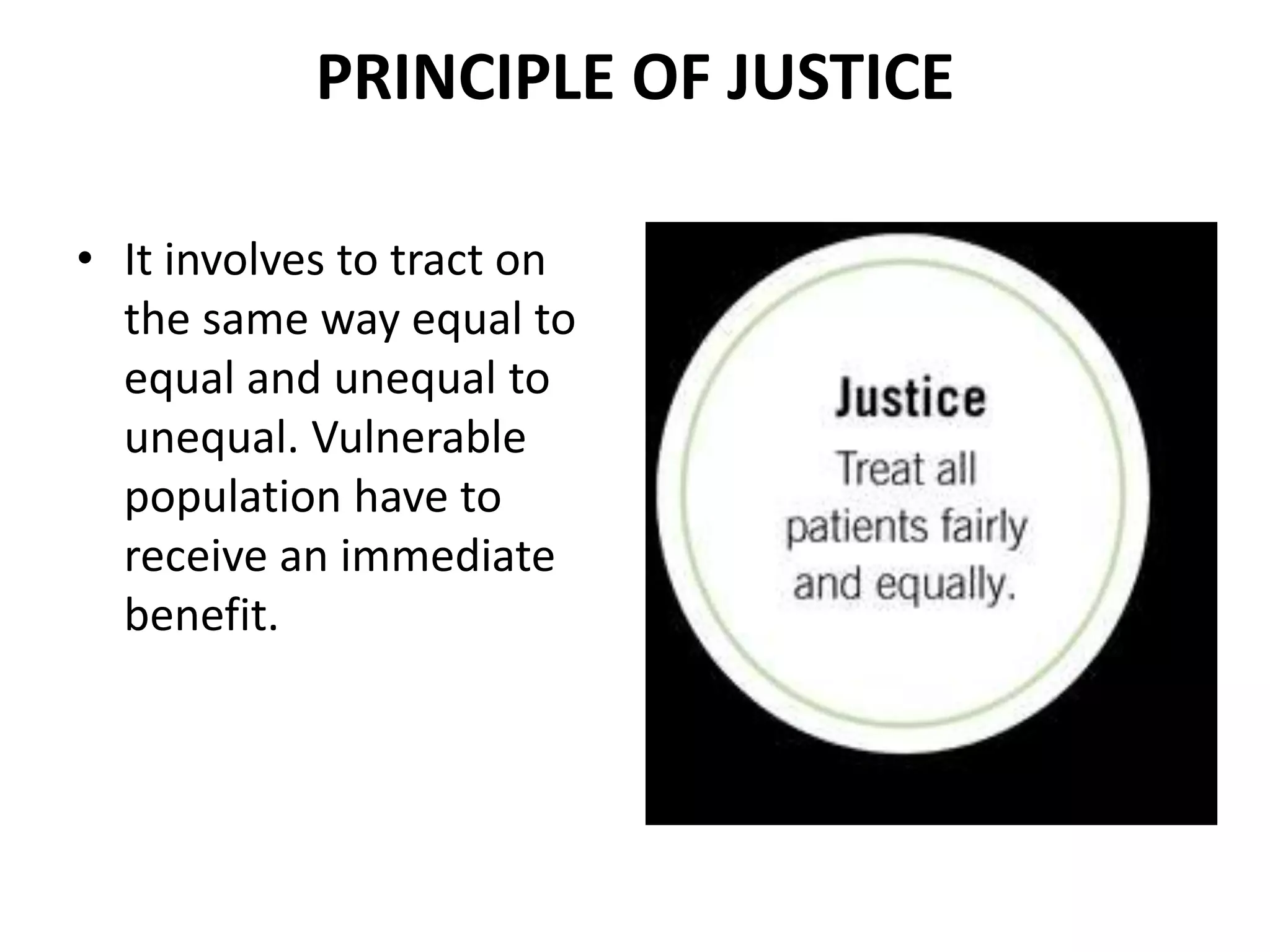 PRINCIPLE OF JUSTICE
• It involves to tract on
the same way equal to
equal and unequal to
unequal. Vulnerable
population have to
receive an immediate
benefit.
 