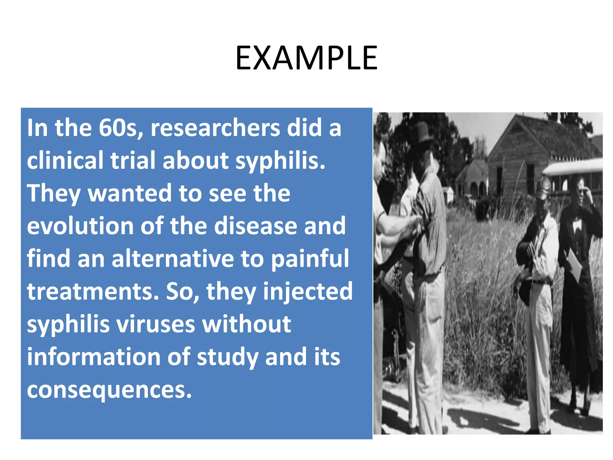 EXAMPLE
In the 60s, researchers did a
clinical trial about syphilis.
They wanted to see the
evolution of the disease and
find an alternative to painful
treatments. So, they injected
syphilis viruses without
information of study and its
consequences.
 