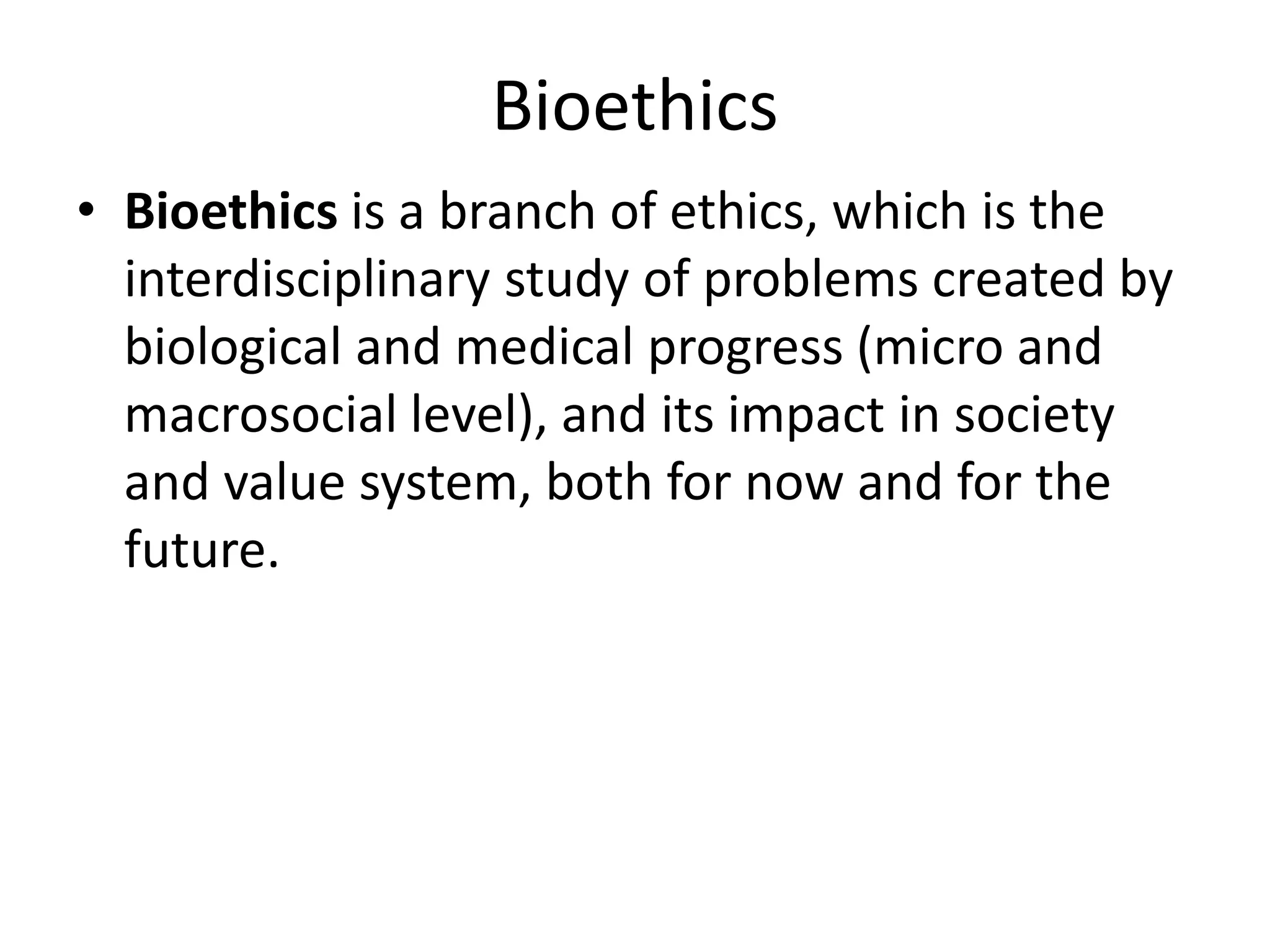 Bioethics
• Bioethics is a branch of ethics, which is the
interdisciplinary study of problems created by
biological and medical progress (micro and
macrosocial level), and its impact in society
and value system, both for now and for the
future.
 