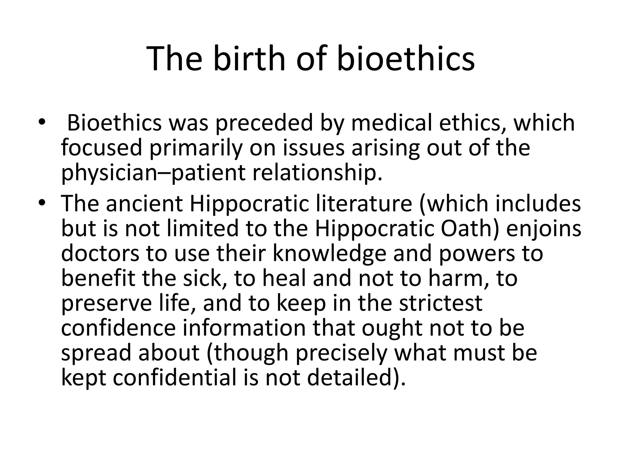 The birth of bioethics
• Bioethics was preceded by medical ethics, which
focused primarily on issues arising out of the
physician–patient relationship.
• The ancient Hippocratic literature (which includes
but is not limited to the Hippocratic Oath) enjoins
doctors to use their knowledge and powers to
benefit the sick, to heal and not to harm, to
preserve life, and to keep in the strictest
confidence information that ought not to be
spread about (though precisely what must be
kept confidential is not detailed).
 